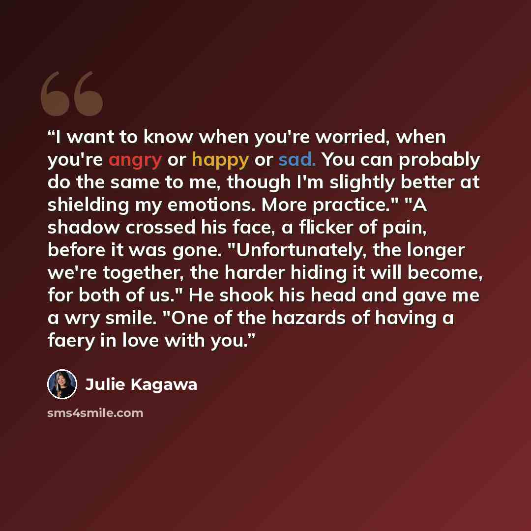 “I want to know when you're worried, when you're angry or happy or sad. You can probably do the same to me, though I'm slightly better at shielding my emotions. More practice." "A shadow crossed his face, a flicker of pain, before it was gone. "Unfortunately, the longer we're together, the harder…” quote by Julie Kagawa
