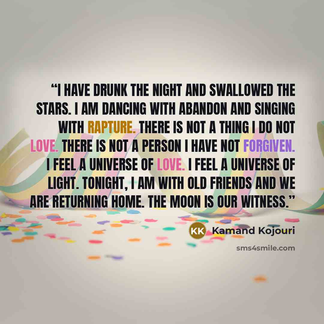 “I have drunk the night and swallowed the stars. I am dancing with abandon and singing with rapture. There is not a thing I do not love. There is not a person I have not forgiven. I feel a universe of love. I feel a universe of light. Tonight, I am with old friends and we are returning home. The…” quote by Kamand Kojouri
