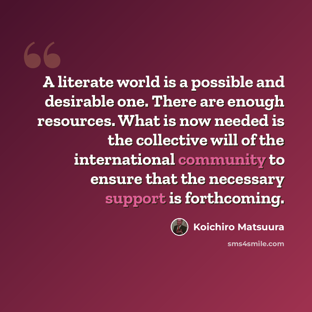“A literate world is a possible and desirable one. There are enough resources. What is now needed is the collective will of the international community to ensure that the necessary support is forthcoming.” quote by Koichiro Matsuura