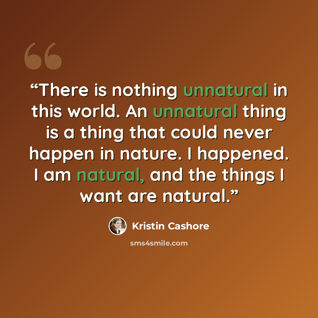 “There is nothing unnatural in this world. An unnatural thing is a thing that could never happen in nature. I happened. I am natural, and the things I want are natural.” quote by Kristin Cashore