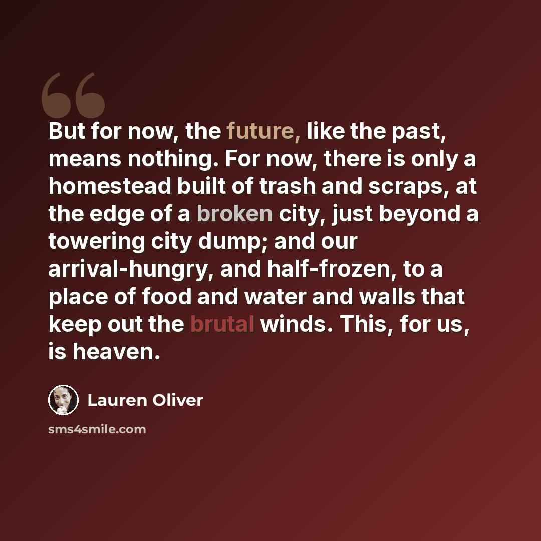 “But for now, the future, like the past, means nothing. For now, there is only a homestead built of trash and scraps, at the edge of a broken city, just beyond a towering city dump; and our arrival-hungry, and half-frozen, to a place of food and water and walls that keep out the brutal winds. This…” quote by Lauren Oliver