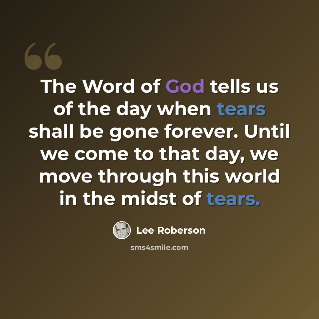 “The Word of God tells us of the day when tears shall be gone forever. Until we come to that day, we move through this world in the midst of tears.” quote by Lee Roberson