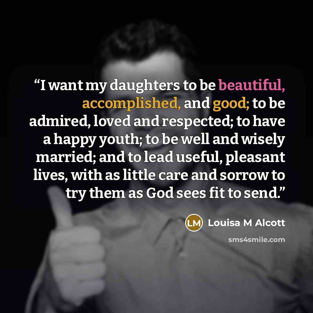 “I want my daughters to be beautiful, accomplished, and good; to be admired, loved and respected; to have a happy youth; to be well and wisely married; and to lead useful, pleasant lives, with as little care and sorrow to try them as God sees fit to send.” quote by Louisa M Alcott