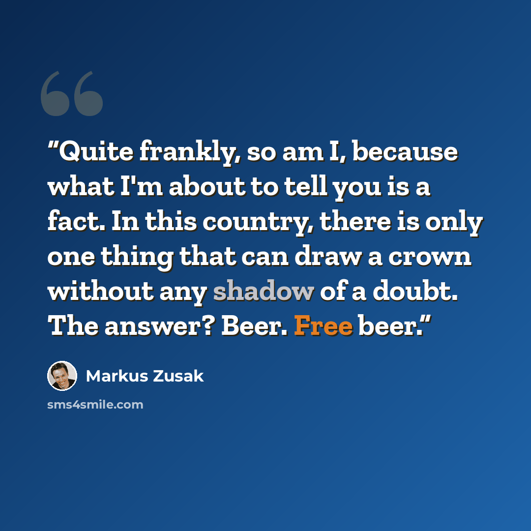 “Quite frankly, so am I, because what I'm about to tell you is a fact. In this country, there is only one thing that can draw a crown without any shadow of a doubt. The answer? Beer. Free beer.” quote by Markus Zusak