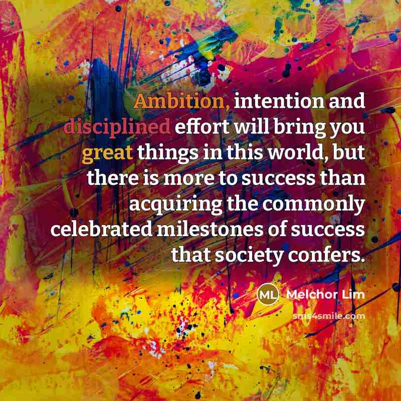 “Ambition, intention and disciplined effort will bring you great things in this world, but there is more to success than acquiring the commonly celebrated milestones of success that society confers.” quote by Melchor Lim