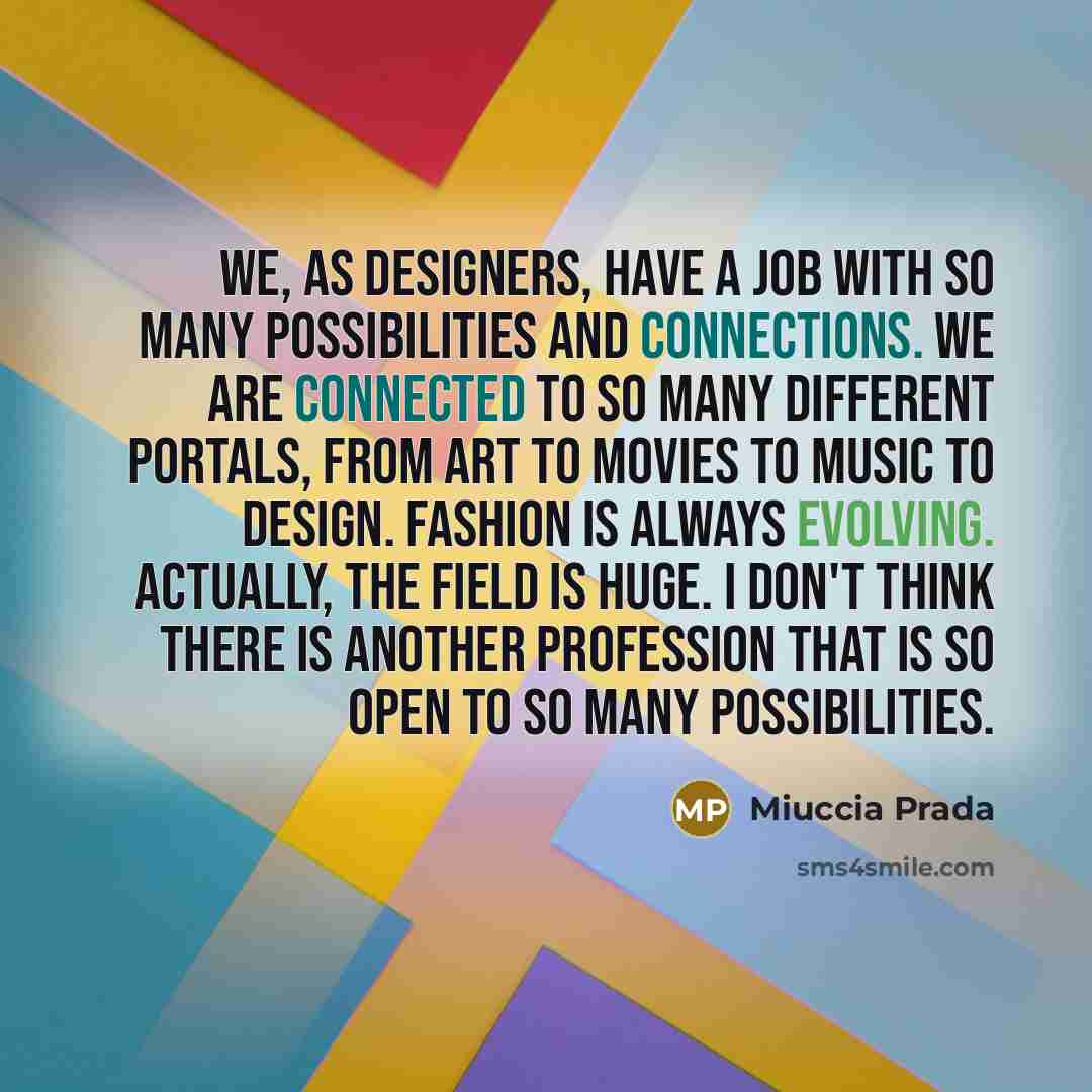 “We, as designers, have a job with so many possibilities and connections. We are connected to so many different portals, from art to movies to music to design. Fashion is always evolving. Actually, the field is huge. I don't think there is another profession that is so open to so many possibilities.” quote by Miuccia Prada