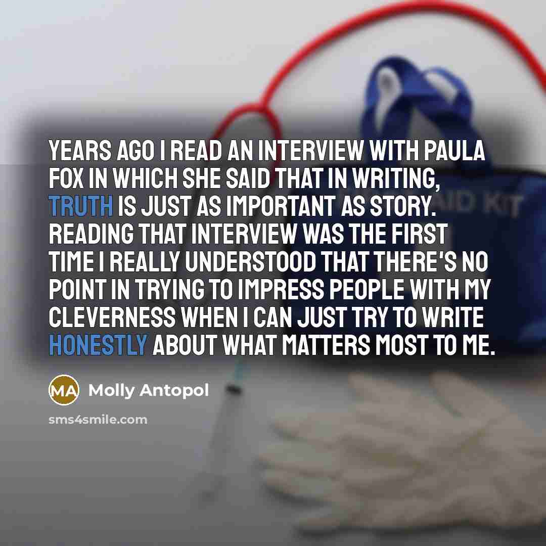 “Years ago I read an interview with Paula Fox in which she said that in writing, truth is just as important as story. Reading that interview was the first time I really understood that there's no point in trying to impress people with my cleverness when I can just try to write honestly about what…” quote by Molly Antopol