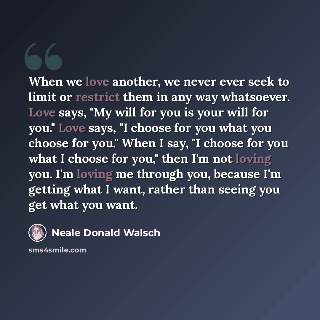 “When we love another, we never ever seek to limit or restrict them in any way whatsoever. Love says, "My will for you is your will for you." Love says, "I choose for you what you choose for you." When I say, "I choose for you what I choose for you," then I'm not loving you. I'm loving me through…” quote by Neale Donald Walsch
