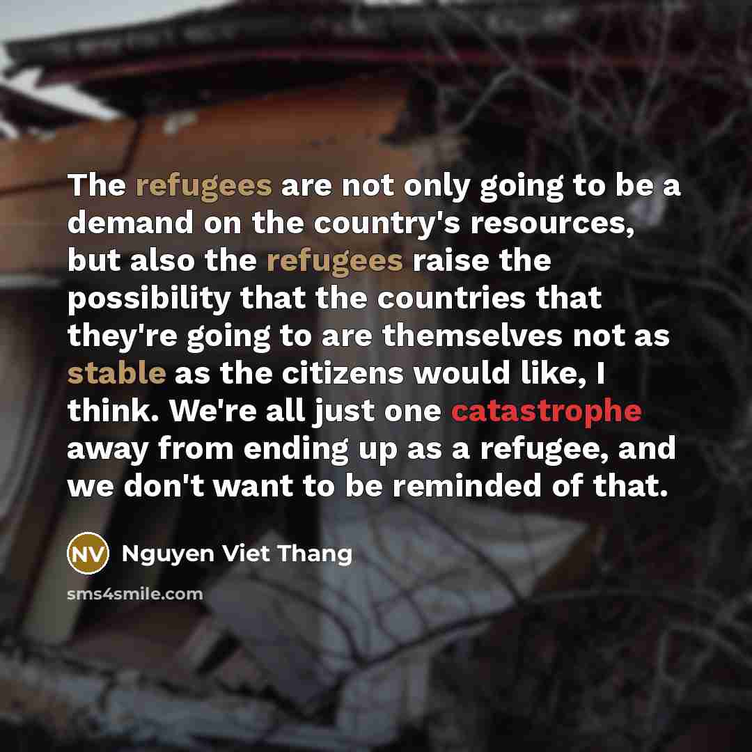 “The refugees are not only going to be a demand on the country's resources, but also the refugees raise the possibility that the countries that they're going to are themselves not as stable as the citizens would like, I think. We're all just one catastrophe away from ending up as a refugee, and we…” quote by Nguyen Viet Thang