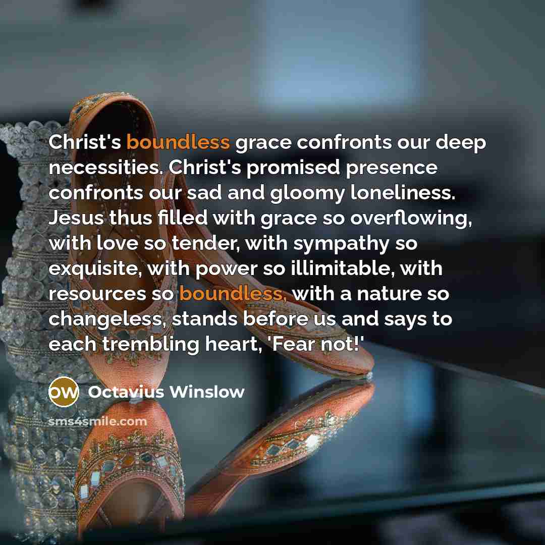 “Christ's boundless grace confronts our deep necessities. Christ's promised presence confronts our sad and gloomy loneliness. Jesus thus filled with grace so overflowing, with love so tender, with sympathy so exquisite, with power so illimitable, with resources so boundless, with a nature so…” quote by Octavius Winslow
