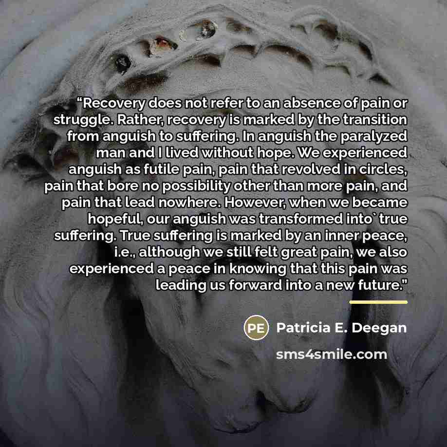 “Recovery does not refer to an absence of pain or struggle. Rather, recovery is marked by the transition from anguish to suffering. In anguish the paralyzed man and I lived without hope. We experienced anguish as futile pain, pain that revolved in circles, pain that bore no possibility other than…” quote by Patricia E. Deegan