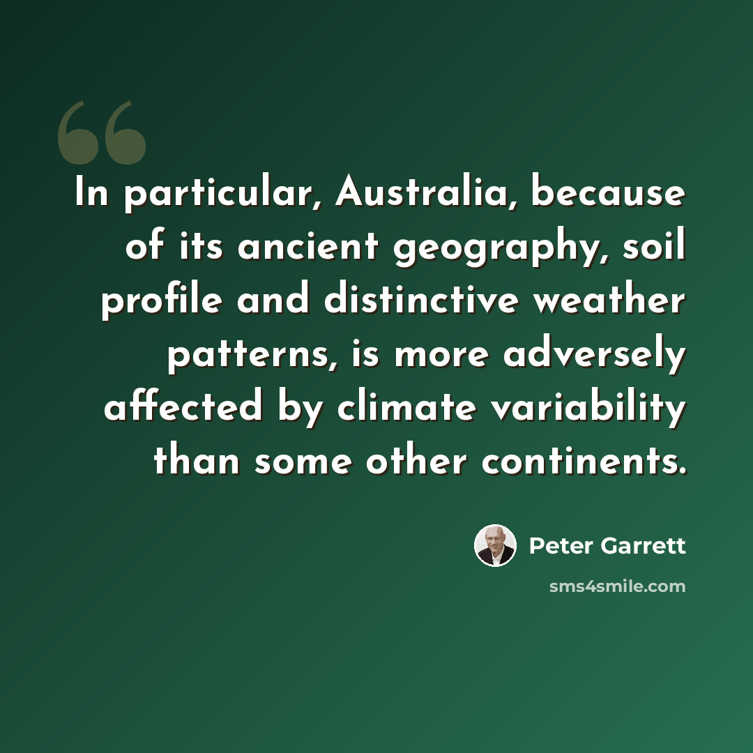 “In particular, Australia, because of its ancient geography, soil profile and distinctive weather patterns, is more adversely affected by climate variability than some other continents.” quote by Peter Garrett