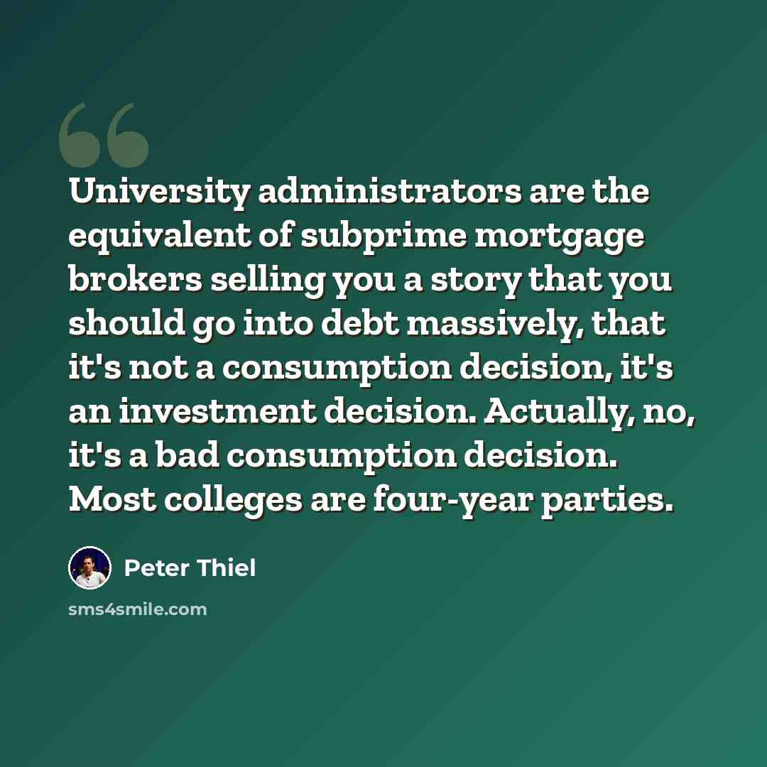“University administrators are the equivalent of subprime mortgage brokers selling you a story that you should go into debt massively, that it's not a consumption decision, it's an investment decision. Actually, no, it's a bad consumption decision. Most colleges are four-year parties.” quote by Peter Thiel