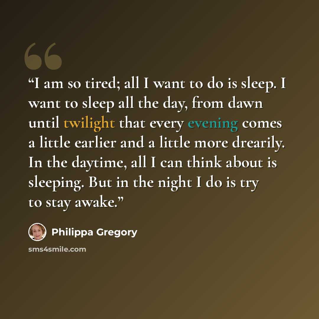 “I am so tired; all I want to do is sleep. I want to sleep all the day, from dawn until twilight that every evening comes a little earlier and a little more drearily. In the daytime, all I can think about is sleeping. But in the night I do is try to stay awake.” quote by Philippa Gregory
