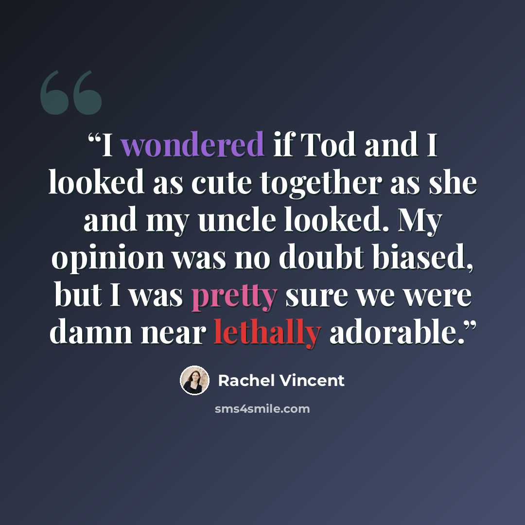 “I wondered if Tod and I looked as cute together as she and my uncle looked. My opinion was no doubt biased, but I was pretty sure we were damn near lethally adorable.” quote by Rachel Vincent