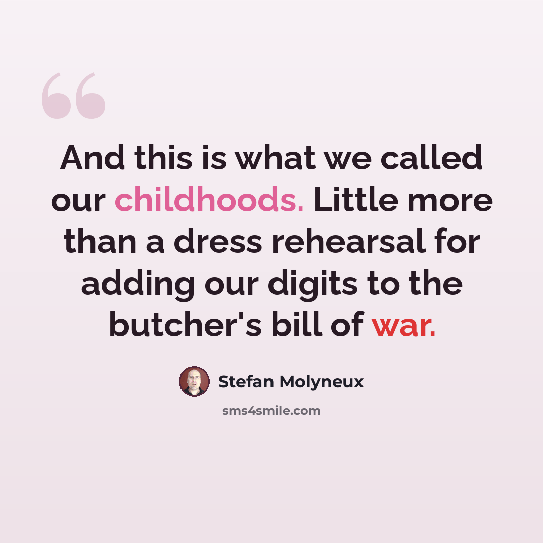 “And this is what we called our childhoods. Little more than a dress rehearsal for adding our digits to the butcher's bill of war.” quote by Stefan Molyneux