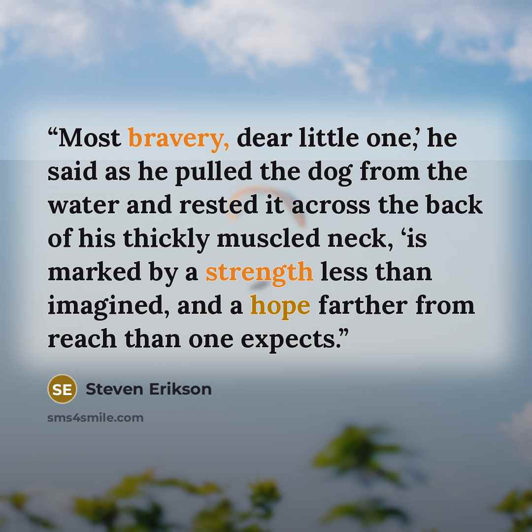 “Most bravery, dear little one,’ he said as he pulled the dog from the water and rested it across the back of his thickly muscled neck, ‘is marked by a strength less than imagined, and a hope farther from reach than one expects.” quote by Steven Erikson