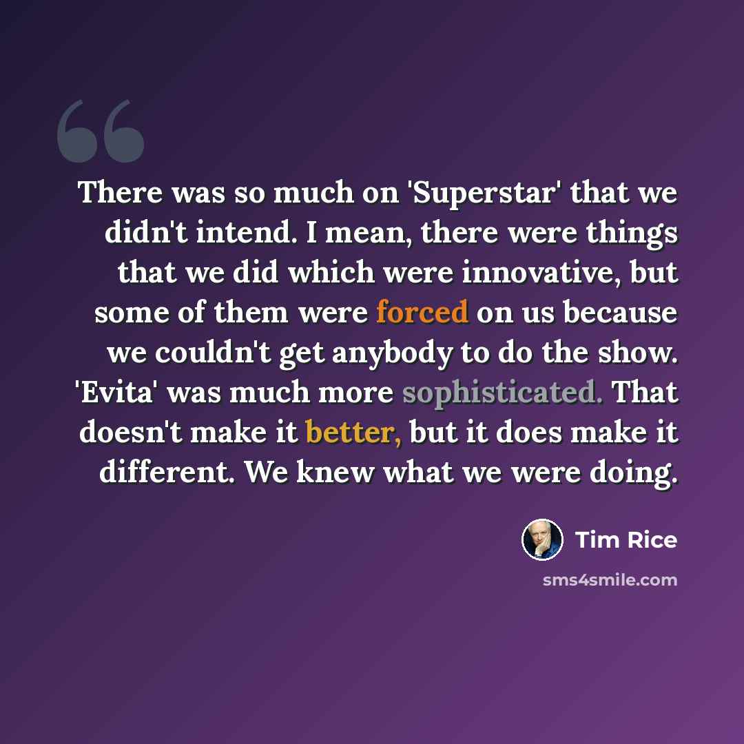 “There was so much on 'Superstar' that we didn't intend. I mean, there were things that we did which were innovative, but some of them were forced on us because we couldn't get anybody to do the show. 'Evita' was much more sophisticated. That doesn't make it better, but it does make it different…” quote by Tim Rice