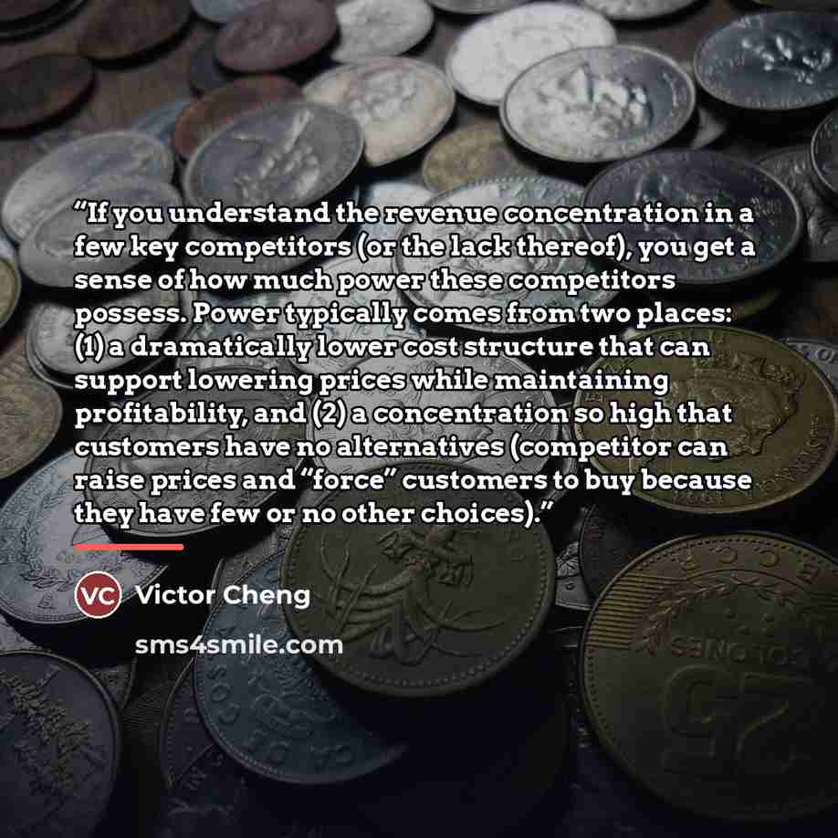 “If you understand the revenue concentration in a few key competitors (or the lack thereof), you get a sense of how much power these competitors possess. Power typically comes from two places: (1) a dramatically lower cost structure that can support lowering prices while maintaining profitability…” quote by Victor Cheng