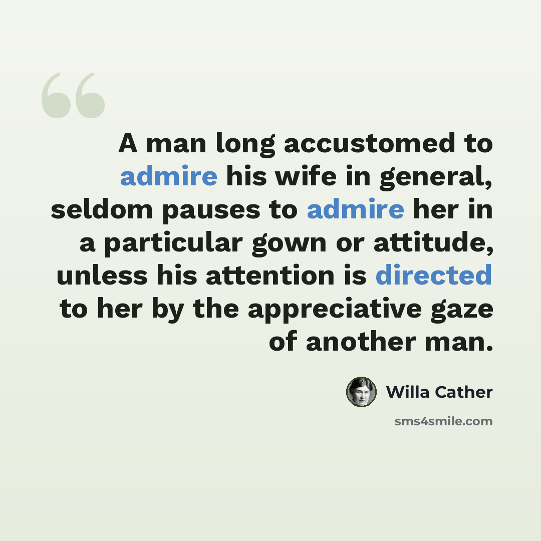 “A man long accustomed to admire his wife in general, seldom pauses to admire her in a particular gown or attitude, unless his attention is directed to her by the appreciative gaze of another man.” quote by Willa Cather