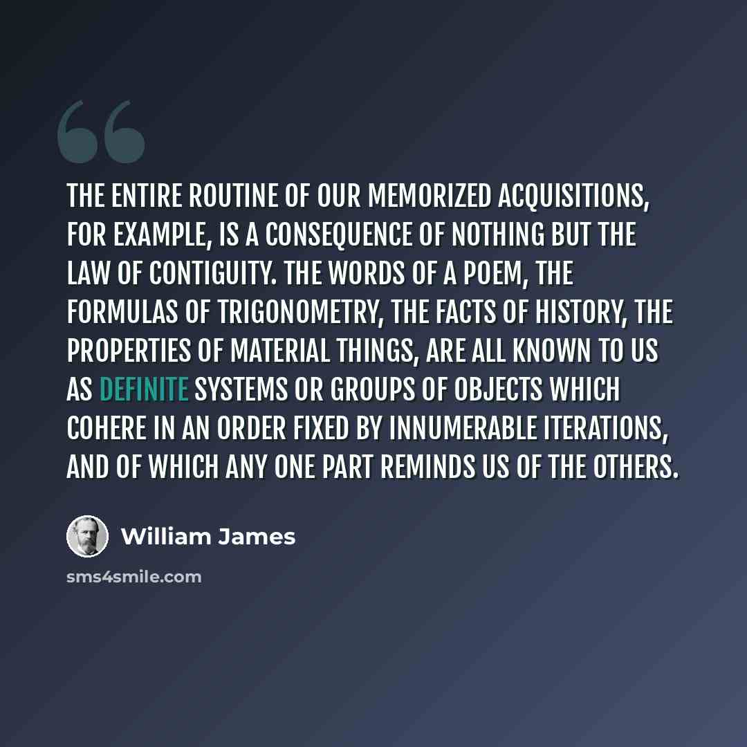 “The entire routine of our memorized acquisitions, for example, is a consequence of nothing but the Law of Contiguity. The words of a poem, the formulas of trigonometry, the facts of history, the properties of material things, are all known to us as definite systems or groups of objects which…” quote by William James