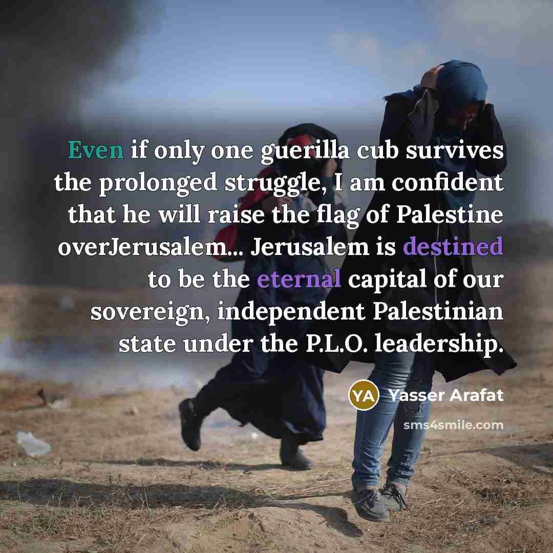 “Even if only one guerilla cub survives the prolonged struggle, I am confident that he will raise the flag of Palestine overJerusalem... Jerusalem is destined to be the eternal capital of our sovereign, independent Palestinian state under the P.L.O. leadership.” quote by Yasser Arafat