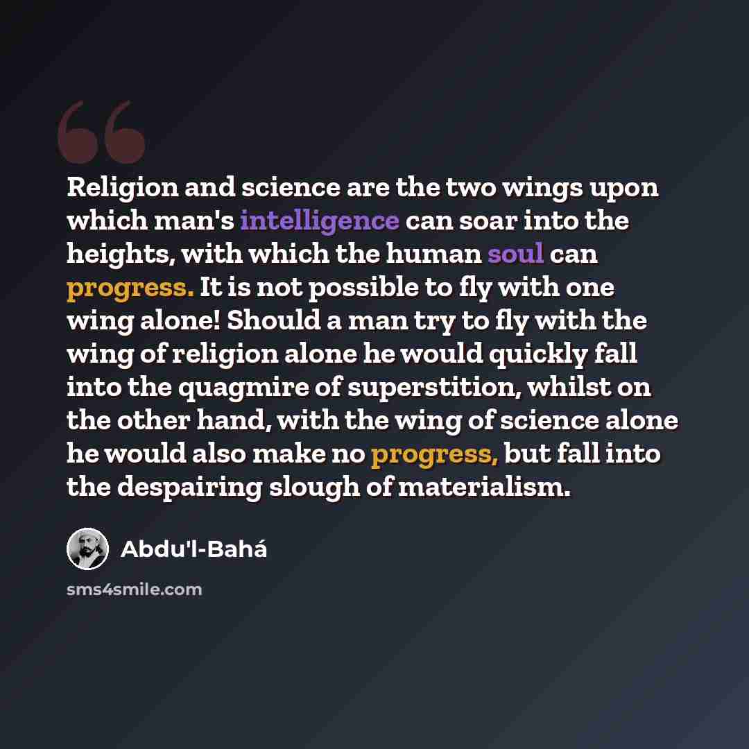 “Religion and science are the two wings upon which man's intelligence can soar into the heights, with which the human soul can progress. It is not possible to fly with one wing alone! Should a man try to fly with the wing of religion alone he would quickly fall into the quagmire of superstition…” quote by Abdu'l-Bahá
