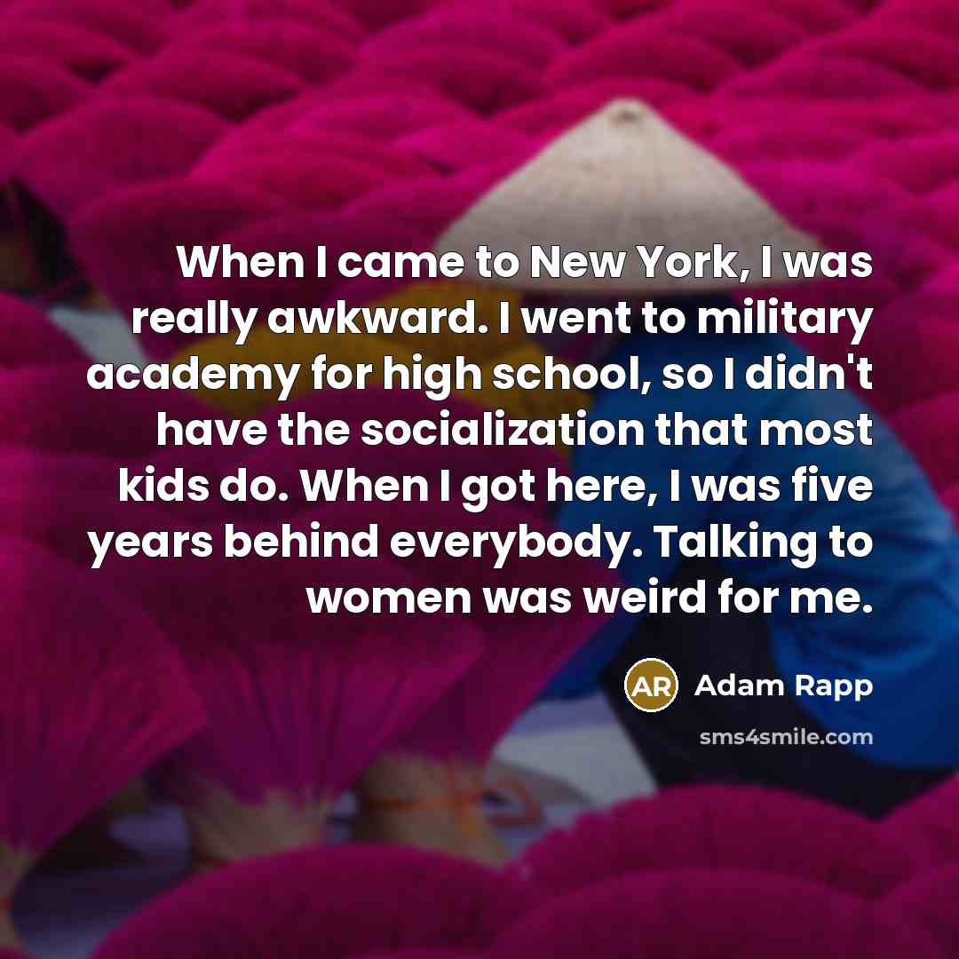 “When I came to New York, I was really awkward. I went to military academy for high school, so I didn't have the socialization that most kids do. When I got here, I was five years behind everybody. Talking to women was weird for me.” quote by Adam Rapp