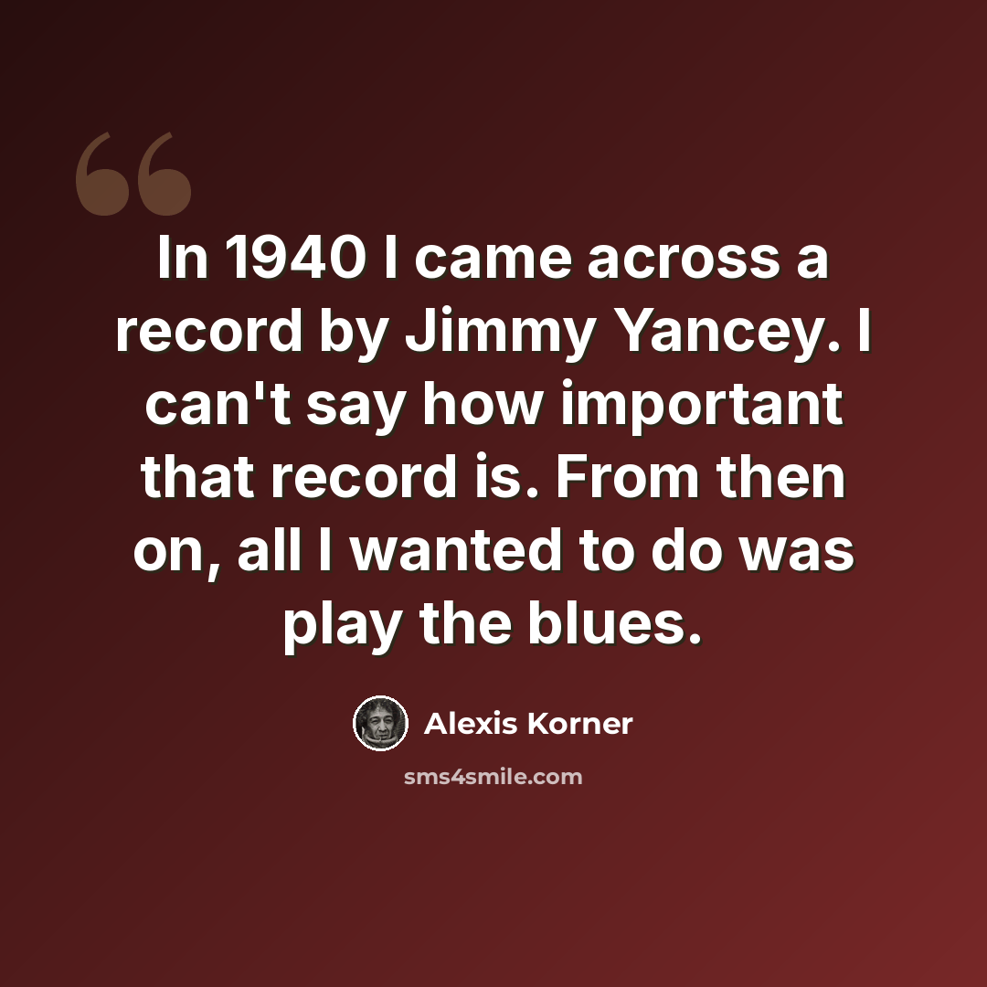 “In 1940 I came across a record by Jimmy Yancey. I can't say how important that record is. From then on, all I wanted to do was play the blues.” quote by Alexis Korner