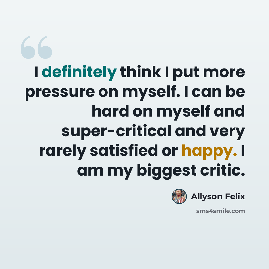 “I definitely think I put more pressure on myself. I can be hard on myself and super-critical and very rarely satisfied or happy. I am my biggest critic.” quote by Allyson Felix