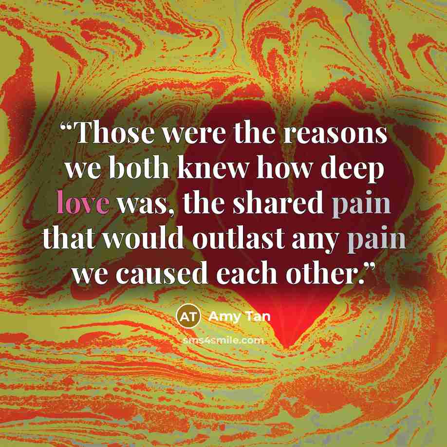 “Those were the reasons we both knew how deep love was, the shared pain that would outlast any pain we caused each other.” quote by Amy Tan