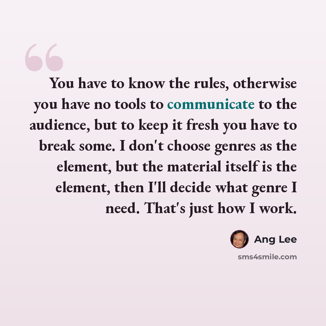 “You have to know the rules, otherwise you have no tools to communicate to the audience, but to keep it fresh you have to break some. I don't choose genres as the element, but the material itself is the element, then I'll decide what genre I need. That's just how I work.” quote by Ang Lee