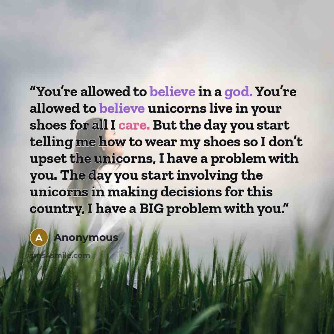 “You’re allowed to believe in a god. You’re allowed to believe unicorns live in your shoes for all I care. But the day you start telling me how to wear my shoes so I don’t upset the unicorns, I have a problem with you. The day you start involving the unicorns in making decisions for this country, I…” quote by Anonymous