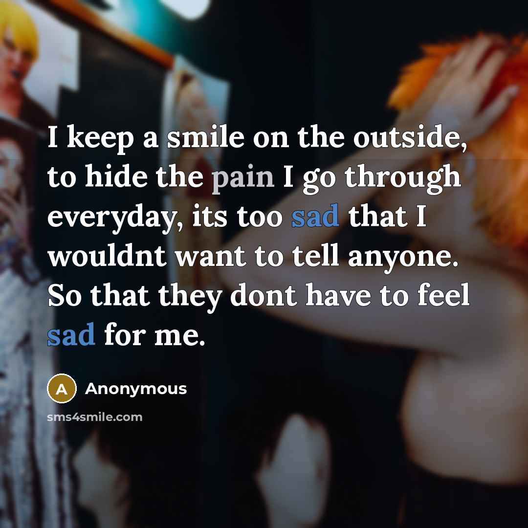 “I keep a smile on the outside, to hide the pain I go through everyday, its too sad that I wouldnt want to tell anyone. So that they dont have to feel sad for me.” quote by Anonymous