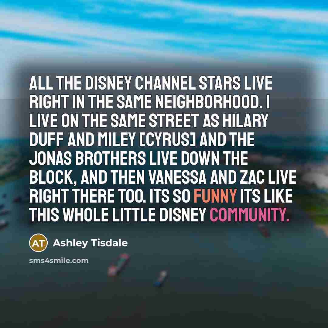 “All the Disney Channel stars live right in the same neighborhood. I live on the same street as Hilary Duff and Miley [Cyrus] and the Jonas Brothers live down the block, and then Vanessa and Zac live right there too. Its so funny its like this whole little Disney community.” quote by Ashley Tisdale