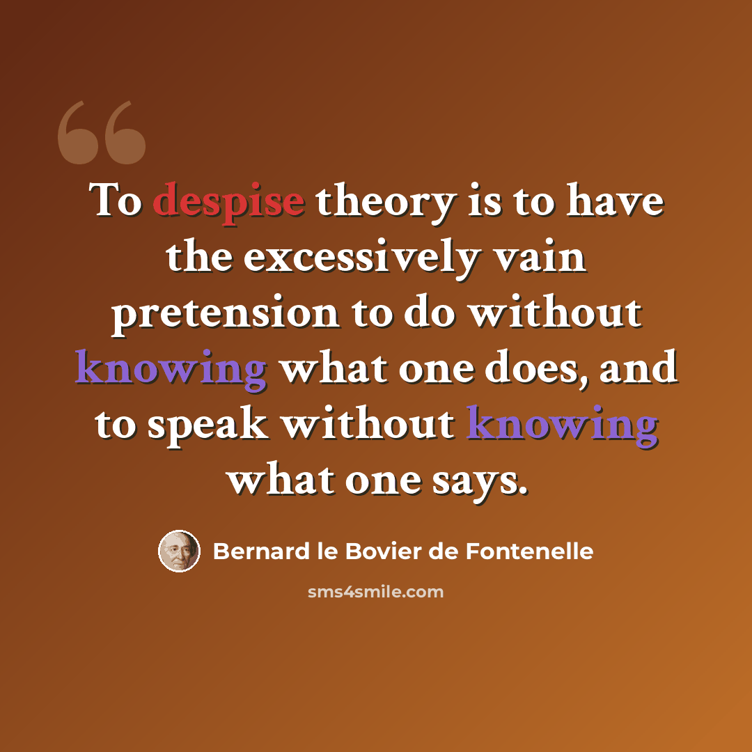 “To despise theory is to have the excessively vain pretension to do without knowing what one does, and to speak without knowing what one says.” quote by Bernard le Bovier de Fontenelle