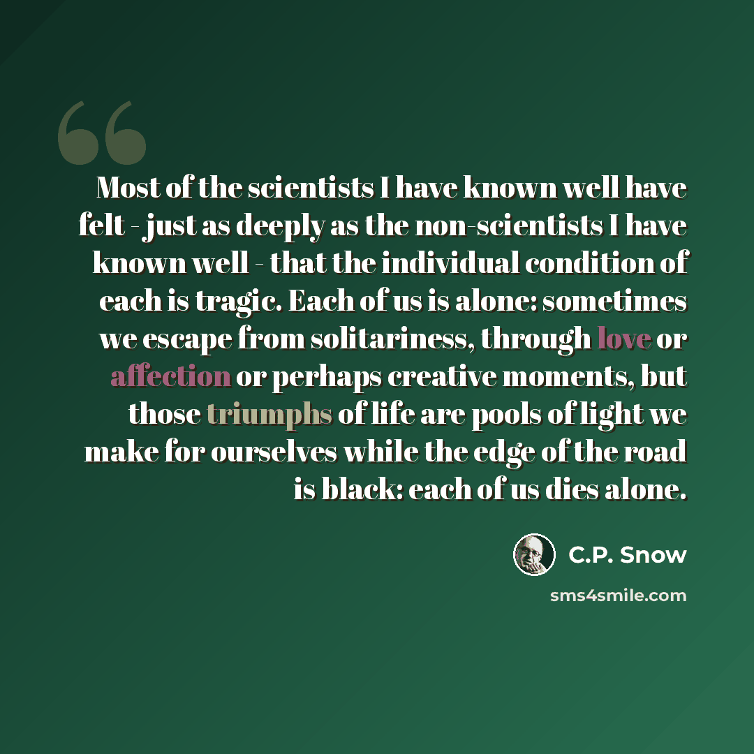 “Most of the scientists I have known well have felt - just as deeply as the non-scientists I have known well - that the individual condition of each is tragic. Each of us is alone: sometimes we escape from solitariness, through love or affection or perhaps creative moments, but those triumphs of…” quote by C.P. Snow