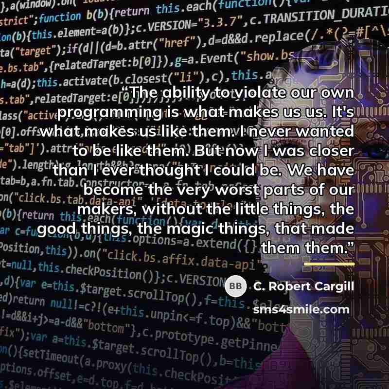 “The ability to violate our own programming is what makes us us. It's what makes us like them. I never wanted to be like them. But now I was closer than I ever thought I could be. We have become the very worst parts of our makers, without the little things, the good things, the magic things, that…” quote by C. Robert Cargill