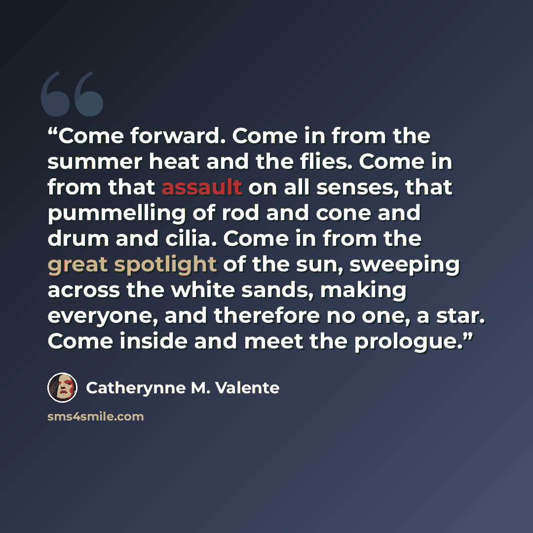 “Come forward. Come in from the summer heat and the flies. Come in from that assault on all senses, that pummelling of rod and cone and drum and cilia. Come in from the great spotlight of the sun, sweeping across the white sands, making everyone, and therefore no one, a star. Come inside and meet…” quote by Catherynne M. Valente
