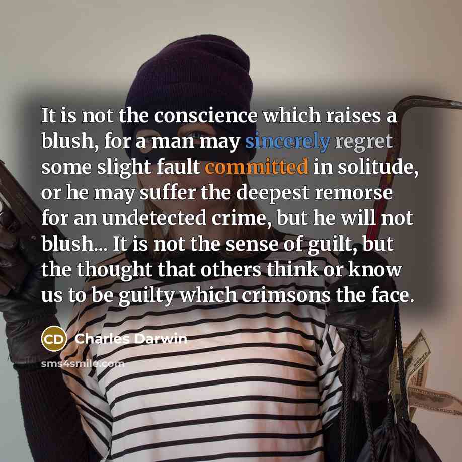 “It is not the conscience which raises a blush, for a man may sincerely regret some slight fault committed in solitude, or he may suffer the deepest remorse for an undetected crime, but he will not blush... It is not the sense of guilt, but the thought that others think or know us to be guilty…” quote by Charles Darwin