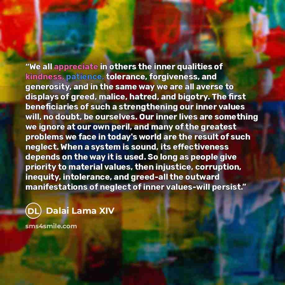 “We all appreciate in others the inner qualities of kindness, patience, tolerance, forgiveness, and generosity, and in the same way we are all averse to displays of greed, malice, hatred, and bigotry. The first beneficiaries of such a strengthening our inner values will, no doubt, be ourselves. Our…” quote by Dalai Lama XIV