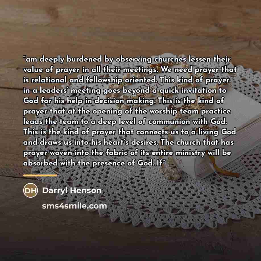 “am deeply burdened by observing churches lessen their value of prayer in all their meetings. We need prayer that is relational and fellowship oriented. This kind of prayer in a leaders’ meeting goes beyond a quick invitation to God for his help in decision making. This is the kind of prayer that…” quote by Darryl Henson