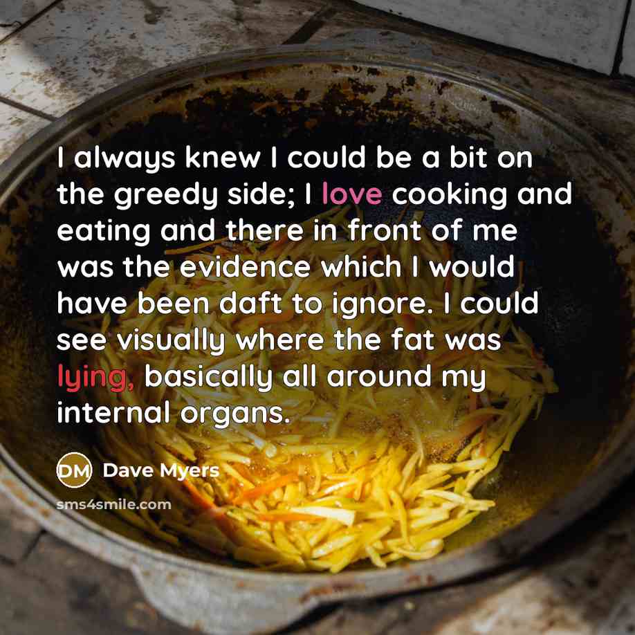 “I always knew I could be a bit on the greedy side; I love cooking and eating and there in front of me was the evidence which I would have been daft to ignore. I could see visually where the fat was lying, basically all around my internal organs.” quote by Dave Myers