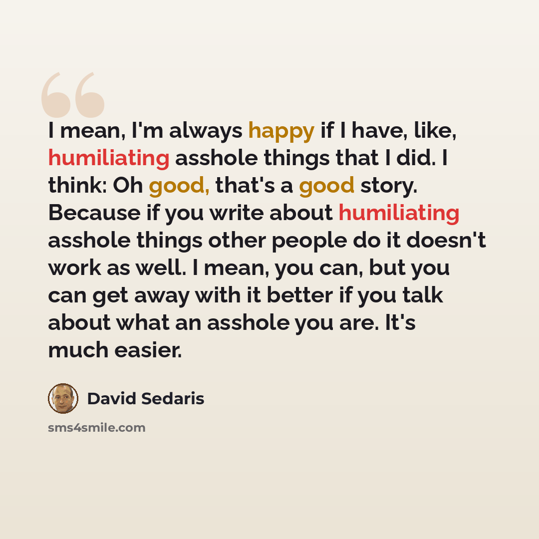 “I mean, I'm always happy if I have, like, humiliating asshole things that I did. I think: Oh good, that's a good story. Because if you write about humiliating asshole things other people do it doesn't work as well. I mean, you can, but you can get away with it better if you talk about what an…” quote by David Sedaris