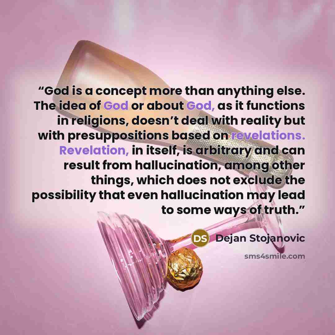 “God is a concept more than anything else. The idea of God or about God, as it functions in religions, doesn’t deal with reality but with presuppositions based on revelations. Revelation, in itself, is arbitrary and can result from hallucination, among other things, which does not exclude the…” quote by Dejan Stojanovic