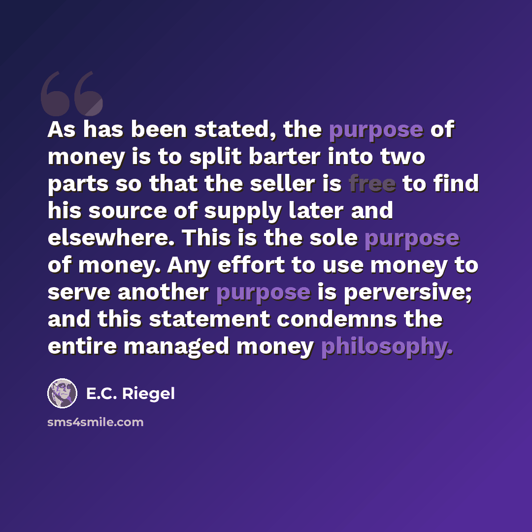 “As has been stated, the purpose of money is to split barter into two parts so that the seller is free to find his source of supply later and elsewhere. This is the sole purpose of money. Any effort to use money to serve another purpose is perversive; and this statement condemns the entire managed…” quote by E.C. Riegel