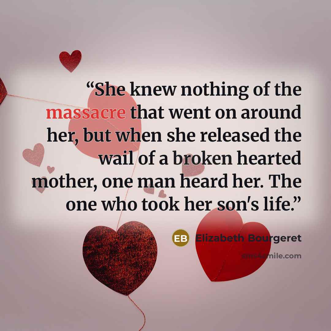 “She knew nothing of the massacre that went on around her, but when she released the wail of a broken hearted mother, one man heard her. The one who took her son's life.” quote by Elizabeth Bourgeret