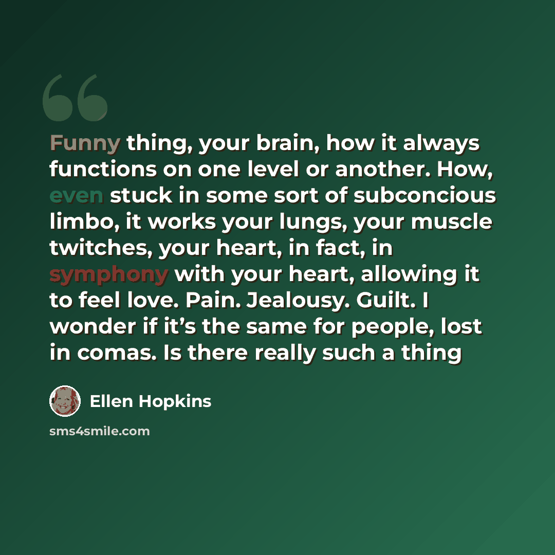 “Funny thing, your brain, how it always functions on one level or another. How, even stuck in some sort of subconcious limbo, it works your lungs, your muscle twitches, your heart, in fact, in symphony with your heart, allowing it to feel love. Pain. Jealousy. Guilt. I wonder if it’s the same for…” quote by Ellen Hopkins