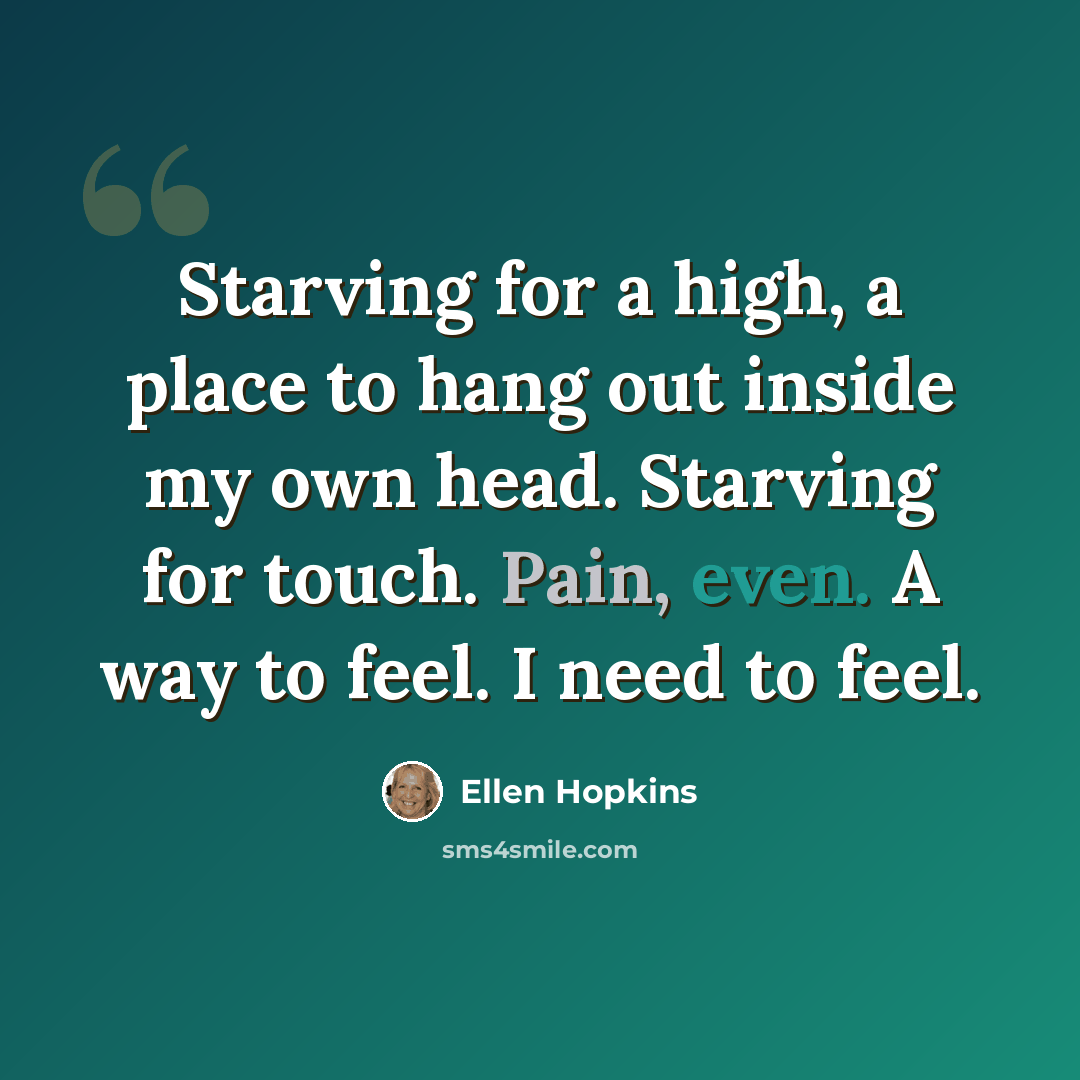 “Starving for a high, a place to hang out inside my own head. Starving for touch. Pain, even. A way to feel. I need to feel.” quote by Ellen Hopkins