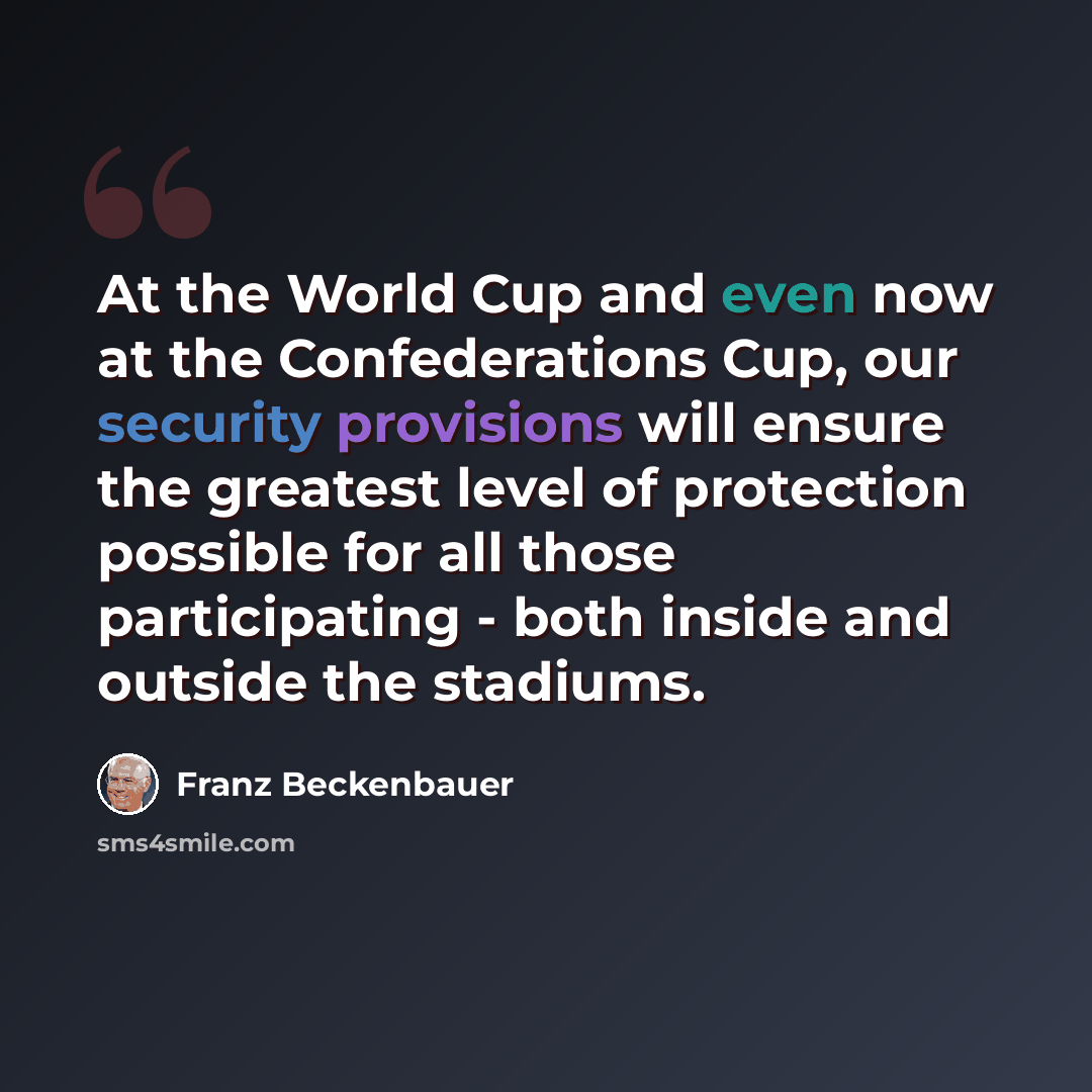 “At the World Cup and even now at the Confederations Cup, our security provisions will ensure the greatest level of protection possible for all those participating - both inside and outside the stadiums.” quote by Franz Beckenbauer